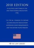 T.D. Ttb-146 - Changes to Certain Alcohol-Related Regulations Governing Bond Requirements and Tax Return Filing Periods (Us Alcohol and Tobacco Tax and Trade Bureau Regulation) (Ttb) (2018 Edition)