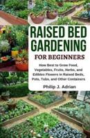 Raised Bed Gardening for Beginners: How Best to Grow Food, Vegetables, Fruits, Herbs, and Edibles Flowers in Raised Beds, Pots, Tubs, and Other Contai