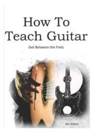How to Teach Guitar - A Comprehensive Guide: Get Between the Frets, Turn Your Passion Into Your Profession and Start Making a Difference Today!