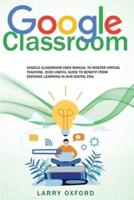 Google Classroom: Google Classroom User Manual To Master Virtual Teaching. 2020 Useful Guide To Benefit From Distance Learning In Our Digital Era