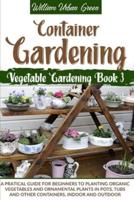 Container Gardening: A Pratical Guide for Beginners to Planting Organic Vegetables and Ornamental Plants in Pots, Tubs and Other Containers, Indoor and Outdoor