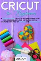 CRICUT BOOK FOR BEGINNERS: A COMPLETE GUIDE ON CRICUT WITH INCREDIBLE IDEAS FOR YOUR PROJECTS. FIND INSPIRATION WITH A COMPLETE GUIDE FULL OF PICTURES AND ILLUSTRATIONS