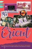 CRICUT MAKER FOR BEGINNERS: A Complete Pratical Guide For Cricut Machines. Tips and Tricks to Start Creating Your Projects Today!
