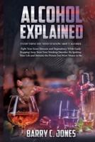 Alcohol Explained: Everything You Need to Know About Alcohol In Order to Fight Your Inner Demons and Dependency While Easily Stepping Away from Your Drinking Disorder, Re-Igniting Your Life and Becoming the Person You Were Meant to Be