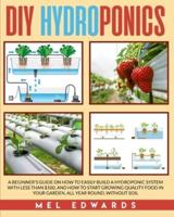 DIY Hydroponics: A beginner's guide on how to easily build a hydroponic system with less than $100, and how to start growing quality food in your garden, all year round, without soil