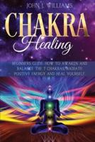 CHAKRA HEALING: Beginners Guide: How to Awaken and Balance the 7 Chakras, Radiate Positive Energy and Heal Yourself.