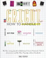 Cricut   How to Handle It: The Time-saving Guide to Understand Cricut Materials, Tools &amp; Accessories and Use Them Properly without Headaches