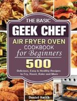 The Basic Geek Chef Air Fryer Oven Cookbook for Beginners: 500 Delicious, Easy &amp; Healthy Recipes to Fry, Roast, Bake and More
