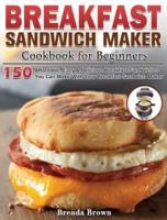 Breakfast Sandwich Maker Cookbook for Beginners: 150 Affordable, Easy &amp; Delicious Breakfast Sandwiches You Can Make With Your Breakfast Sandwich Maker