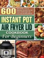 Instant Pot Air Fryer Lid Cookbook for Beginners: 600 Affordable, Easy &amp; Delicious Instant Pot Air Fryer Lid Recipes for Fast and Healthy Meals