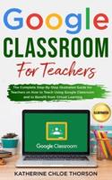 Google Classroom for Teachers: The Complete Step-By-Step Illustrated Guide for Teachers on How to Teach Using Google Classroom and to Benefit From Virtual Learning