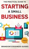 The Practical Guide To Starting A Small Business: Your All In One Blueprint To A Successful Online& Offline Business From Ideas, Plans& Ideal Customers To Entrepreneurship, Taxes& LLC's