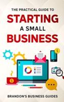 The Practical Guide To Starting A Small Business: Your All In One Blueprint To A Successful Online& Offline Business From Ideas, Plans& Ideal Customers To Entrepreneurship, Taxes& LLC's