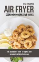 Air Fryer Cookbook for Creative Dishes: The Beginner's Guide to Create New Delicious Recipes Every Day