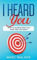 I HEARD YOU: How To Achieve What You Want and Live Happy!