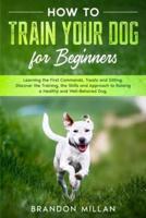 How to Train your Dog for Beginners: Learning the First Commands, Treats and Sitting. Discover the Training, the Skills and Approach to Raising a Healthy and Well-Behaved Dog.