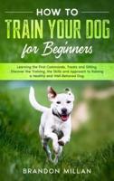 How to Train your Dog for Beginners: Learning the First Commands, Treats and Sitting. Discover the Training, the Skills and Approach to Raising a Healthy and Well-Behaved Dog.