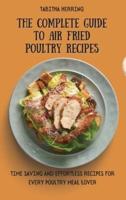 The Complete Guide to Air Fried Poultry Recipes: Time Saving and Effortless Recipes for Every Poultry Meal Lover