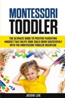 Montessori Toddler: The Ultimate Guide To The Positive Parenting Mindset That Helps Your Child Grow Successfully With The Montessori Toddler Discipline