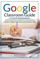 Google Classroom Guide: Step By Step Guide To Learn How To Digitize Your Lessons, Manage Your Virtual Class And Master The Platform In The Best Way To Give Your Students A Voice