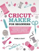 CRICUT MAKER FOR BEGINNERS: A COMPREHENSIVE GUIDE FOR BEGINNERS TO MASTERING YOUR CRICUT MAKER AND DESIGNING AMAZING PROJECTS