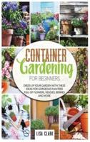 Container Gardening For Beginners.: Dress Up Your Garden With These Ideas For Gorgeous Planters Full Of Flowers, Veggies, Berries And More...