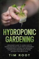 Hydroponic Gardening: A Beginner Guide to Learn How to Design and Build Your Own Sustainable Hydroponics System, for Growing Plants and Vegetables at Home, Without the Use of Soil