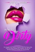 How to Talk Dirty: The Complete Love Guide for Couples to Drive Your Partner Wild, Fulfil Your Sexual Fantasies and Transform Your Sex Life with New Positions to Increase Your Sexual Energy