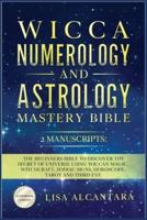 WICCA, NUMEROLOGY AND ASTROLOGY MASTERY BIBLE: 2 MANUSCRIPTS: THE BEGINNERS BIBLE TO DISCOVER THE SECRET OF UNIVERSE USING WICCAN MAGIC, WITCHCRAFT, ZODIAC SIGNS, HOROSCOPE, TAROT AND THIRD EYE.