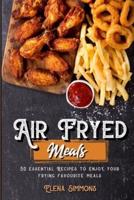 Air Fryed Meals: 50 Essential Recipes to Enjoy Your Frying Favourite Foods