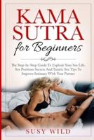 KAMA SUTRA FOR BEGINNERS: The Step-by-Step Guide To Explode Your Sex Life. Sex Positions Secrets And Tantric Sex Tips To Im- prove Intimacy With Your Partner