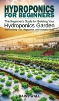 HYDROPONICS FOR BEGINNERS : The Beginner's Guide for Building Your Hydroponics Garden and Growing Fruit, Vegetables, and Aromatic Herbs