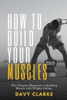 How to Build Your Muscles: The Ultimate Blueprint to Building Muscle with Weight Lifting