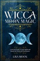 Wicca Moon Magic: A Wiccan's Guide to Lunar Spells and Rituals for Witchcraft Practitioners