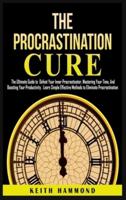 The Procrastination Cure: The Ultimate Guide to Defeat Your Inner Procrastinator, Mastering Your Time, And Boosting Your Productivity: Learn Simple Effective Methods to Eliminate Procrastination
