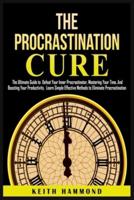 The Procrastination Cure: The Ultimate Guide to Defeat Your Inner Procrastinator, Mastering Your Time, And Boosting Your Productivity: Learn Simple Effective Methods to Eliminate Procrastination: The Ultimate Guide to Defeat Your Inner Procrastinator, Mas