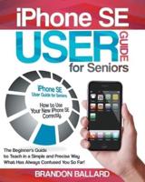 IPhone SE User Guide For Seniors: The Beginner's Guide to Teach in a Simple and Precise Way What Has Always Confused You So Far!