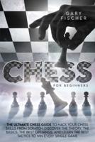 Chess for Beginners: The Ultimate Chess Guide To Hack Your Chess Skills From Scratch. Discover The Theory, The Basics, The Best Openings, And Learn The Best Tactics To Win Every Single Game