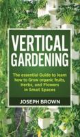 Vertical Gardening: The essential Guide to learn how to Grow organic fruits, Herbs, and Flowers in Small Spaces