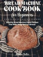 Bread Machine Cookbook For Beginners: Amazing Bread Machine Classic Recipes That Make Home Baking a Breeze. Easy-to-Follow Guide to Baking Delicious Breads, Buns, Rolls and Loaves. Including a Focus on Gluten Free Flours and Recipes.