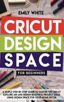 CRICUT DESIGN SPACE FOR BEGINNERS: A SIMPLE STEP-BY-STEP GUIDE TO MASTER THE DESIGN SPACE AND GET THE BEST OUT OF YOUR CRICUT MACHINE. START REALIZING GREAT PROJECT IDEAS TODAY