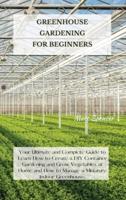 GREENHOUSE GARDENING FOR BEGINNERS: Your Ultimate and Complete Guide to Learn How to Create a DIY Container Gardening and Grow Vegetables at Home and How to Manage a Miniature Indoor Greenhouse.
