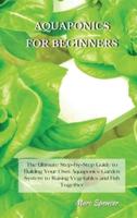 AQUAPONICS FOR BEGINNERS: The Ultimate Step-by-Step Guide to Building Your Own Aquaponics Garden System to Raising Vegetables and Fish Together