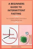 A BEGINNERS GUIDE TO  INTERMITTENT FASTING  : The Complete Guide to intermittent fasting step-by-step