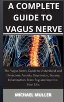 A COMPLETE GUIDE TO VAGUS NERVE: The Vagus Nerve Guide to Understand and Overcome Anxiety, Depression, Trauma, Inflammation, Brain Fog and Improve Your Life.