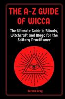 The A-Z Guide of Wicca: The Ultimate Guide to Rituals, Witchcraft and Magic for the Solitary Practitioner