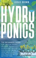 Hydroponics: The Beginners Guide For Creative People On How To Build A Hydroponic Garden System For Grow Vegetables Plants And Fruits In Water, Without Soil
