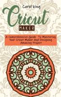 CRICUT MAKER: A Comprehensive Guide  To Mastering Your Cricut Maker And Designing Amazing Project