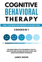 COGNITIVE BEHAVIORAL THERAPY Heal Your Mind and Manage Your Emotions 3 BOOKS IN 1 CBT Made Simple for Your Mental Health, Addiction and Trauma Recovery Guide, and Anger Management Workbook