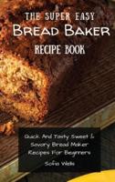 The Super Easy Bread Baker Recipe Book: Quick And Tasty Sweet & Savory Bread Maker Recipes For Beginners